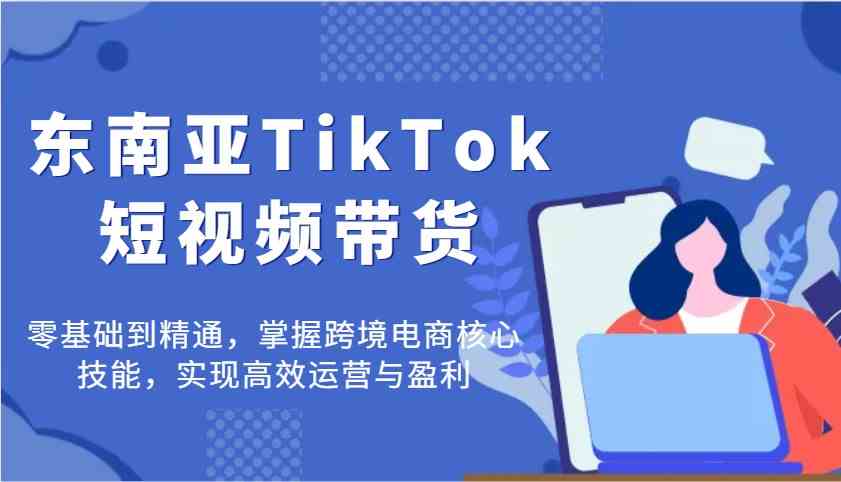 东南亚TikTok短视频带货，零基础到精通，掌握跨境电商核心技能，实现高效运营与盈利-徐小晨博客