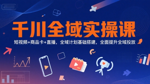 千川全域实操课，短视频+商品卡+直播，全域计划基础搭建，全面提升全域投放-徐小晨博客