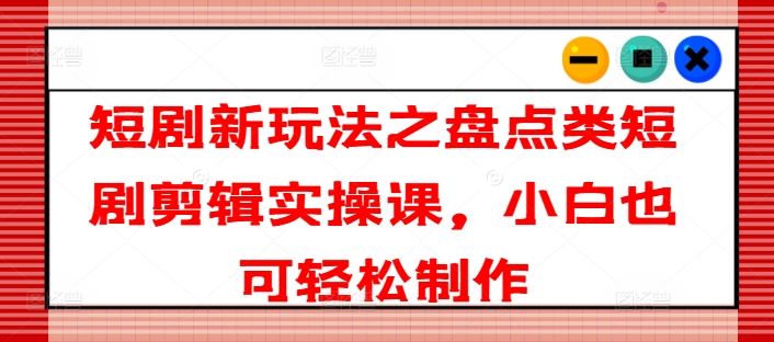 短剧新玩法之盘点类短剧剪辑实操课，小白也可轻松制作-徐小晨博客