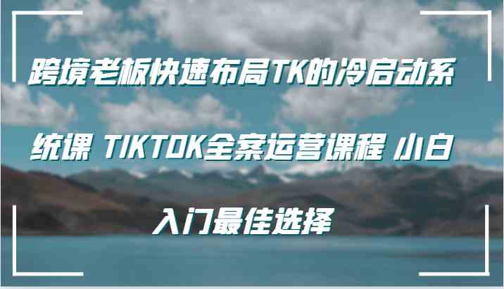 跨境老板快速布局TK的冷启动系统课 TIKTOK全案运营课程 小白入门最佳选择-徐小晨博客