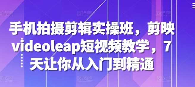 手机拍摄剪辑实操班，剪映videoleap短视频教学，7天让你从入门到精通-徐小晨博客