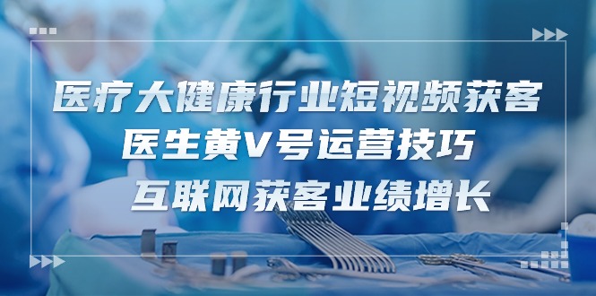 医疗大健康行业短视频获客：医生黄V号运营技巧 互联网获客业绩增长（15节）-徐小晨博客