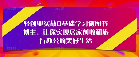 轻创业实战0基础学习做图书博主，让你实现居家创收和旅行办公的美好生活-徐小晨博客