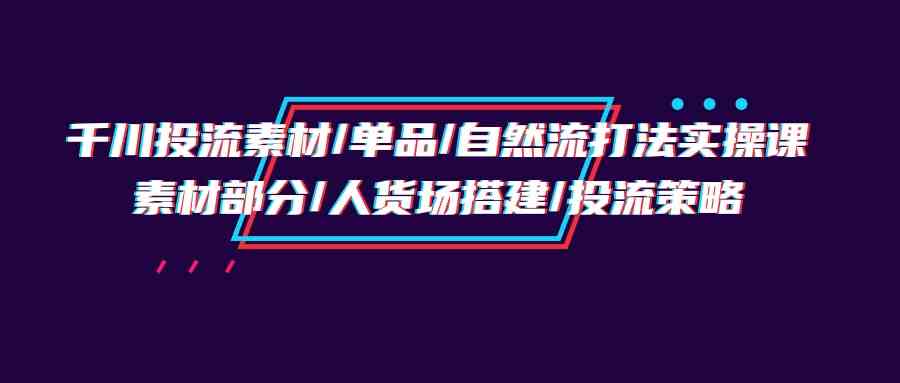 千川投流素材/单品/自然流打法实操培训班，素材部分/人货场搭建/投流策略-徐小晨博客