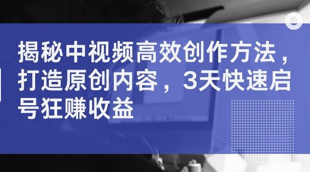 揭秘中视频高效创作方法，打造原创内容，3天快速启号狂赚收益【揭秘】-徐小晨博客