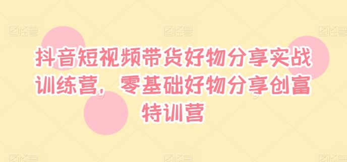 抖音短视频带货好物分享实战训练营，零基础好物分享创富特训营-徐小晨博客