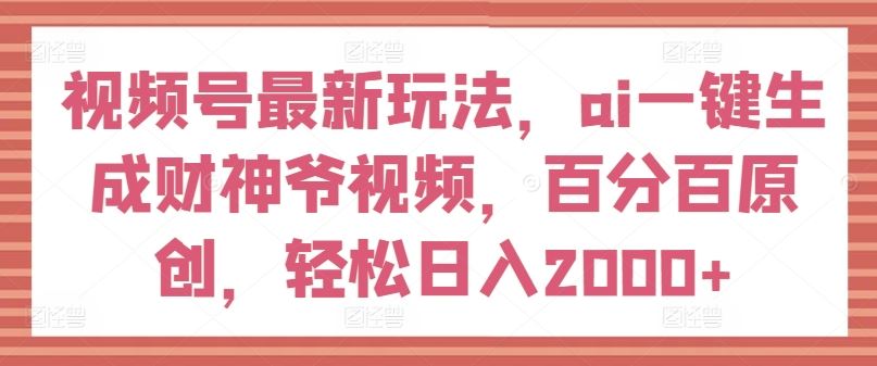 视频号最新玩法，ai一键生成财神爷视频，百分百原创，轻松日入2000+【揭秘】-徐小晨博客