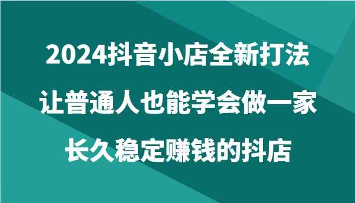 2024抖音小店全新打法，让普通人也能学会做一家长久稳定赚钱的抖店（24节）-徐小晨博客
