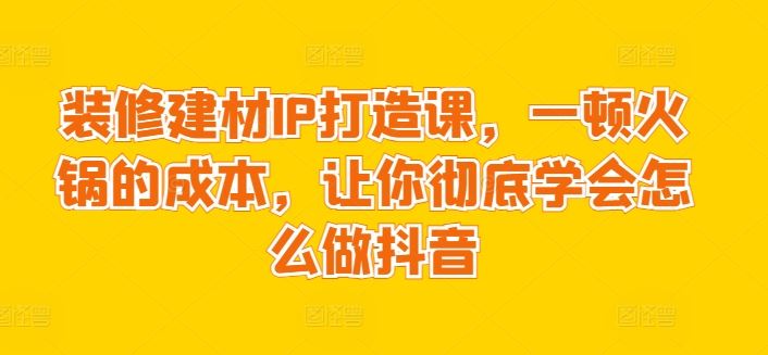 装修建材IP打造课，一顿火锅的成本，让你彻底学会怎么做抖音-徐小晨博客