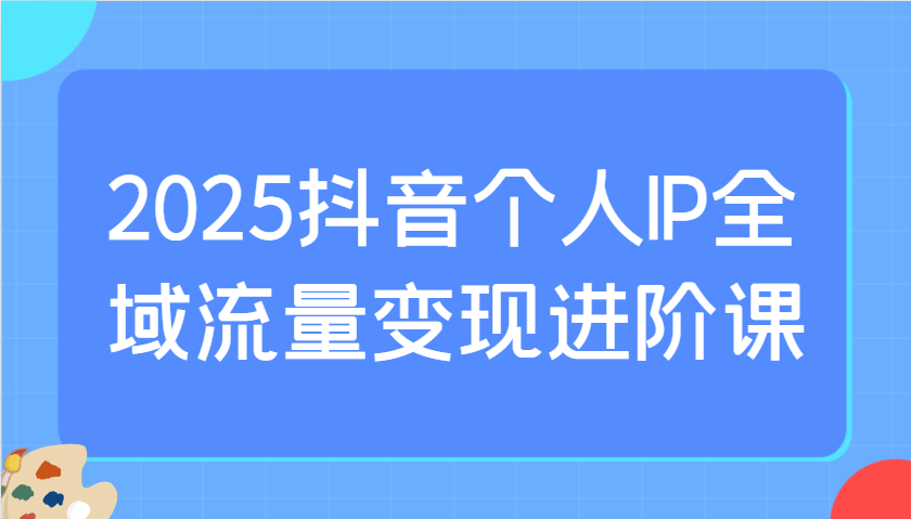 2025抖音个人IP全域流量变现进阶课：选爆品、抖音付费投流、千川投流实操及优化等-徐小晨博客