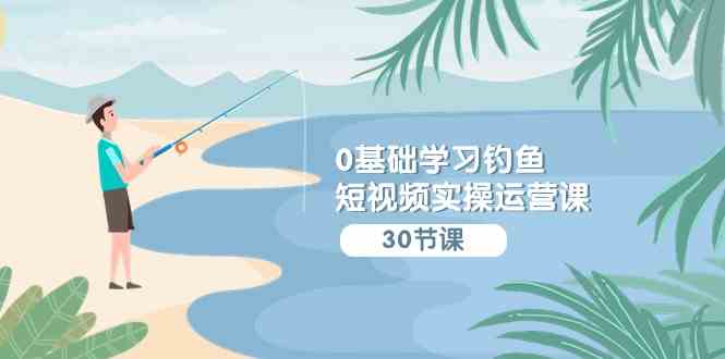 0基础学习钓鱼短视频实操运营课：认知篇/定位篇/工具篇/内容篇/运营篇-徐小晨博客