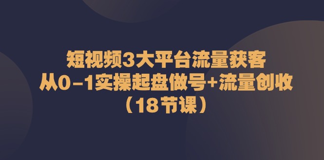 短视频3大平台流量获客：从0-1实操起盘做号+流量创收（18节课）-徐小晨博客