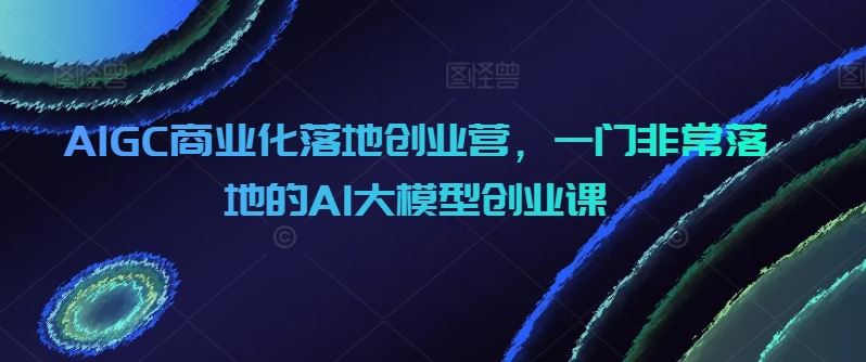 AIGC商业化落地创业营，一门非常落地的AI大模型创业课-徐小晨博客