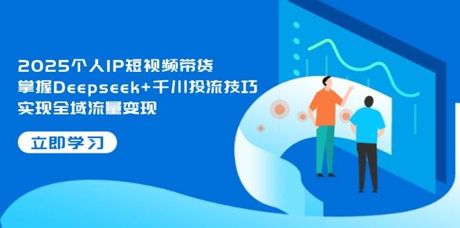 2025个人IP短视频带货，掌握Deepseek+千川投流技巧，实现全域流量变现-徐小晨博客