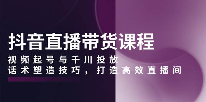 抖音直播带货课程，视频起号与千川投放，话术塑造技巧，打造高效直播间-徐小晨博客