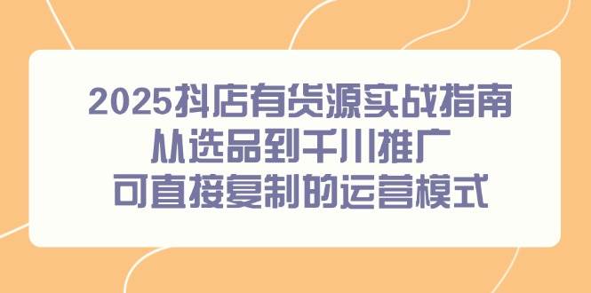 2025抖店有货源实战指南，从选品到千川推广，可直接复制的运营模式-徐小晨博客