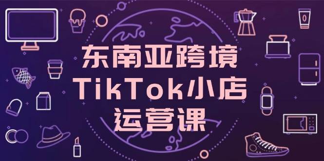 东南亚跨境TikTok小店运营课，掌握店铺设置与流量转化核心技巧-徐小晨博客