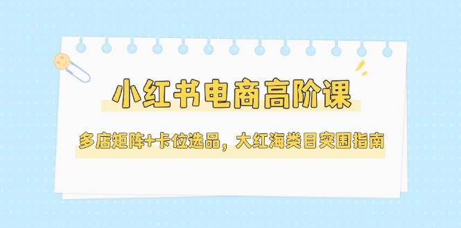 小红书电商高阶课，多店矩阵+卡位选品，大红海类目突围指南（更新5月）-徐小晨博客