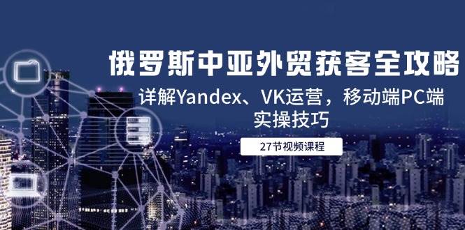 俄罗斯中亚外贸获客全攻略，详解Yandex、VK运营，移动端PC端实操技巧-徐小晨博客