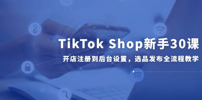 TikTok Shop新手30课，开店注册到后台设置，选品发布全流程教学-徐小晨博客