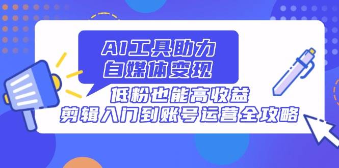 AI工具助力自媒体变现，低粉也能高收益，剪辑入门到账号运营全攻略-徐小晨博客