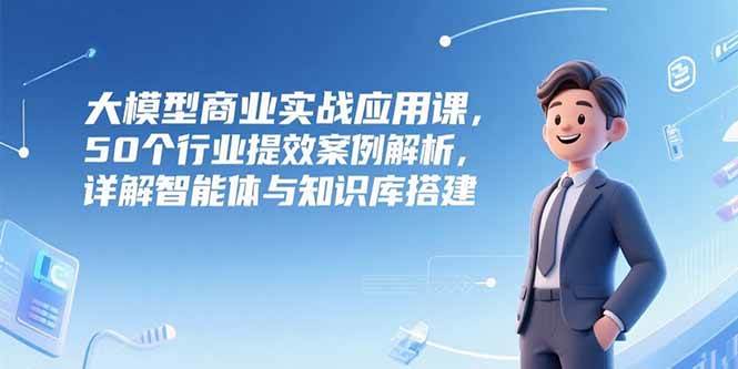 大模型商业实战应用课，50个行业提效案例解析，详解智能体与知识库搭建-徐小晨博客