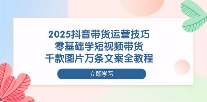 2025抖音带货运营技巧，零基础学短视频带货，千款图片万条文案全教程-徐小晨博客